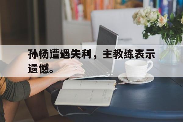 电子竞技app下载-孙杨遭遇失利，主教练表示遗憾。