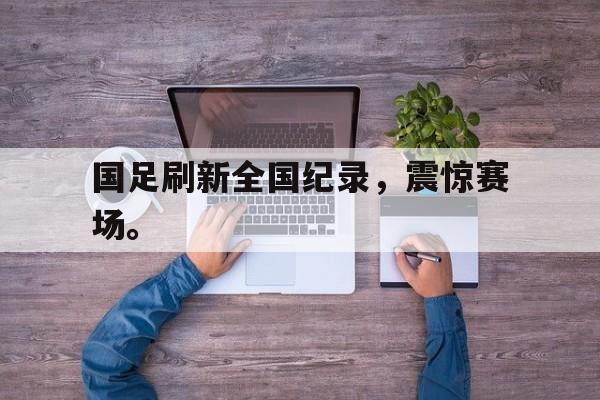 IMsports-国足刷新全国纪录，震惊赛场。