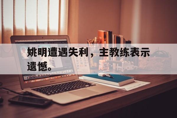 电子竞技app下载-姚明遭遇失利，主教练表示遗憾。