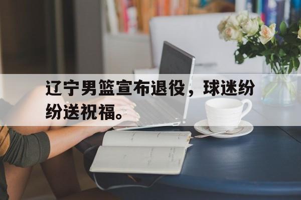 IMsports-辽宁男篮宣布退役，球迷纷纷送祝福。