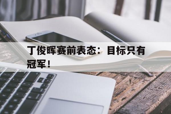 电子竞技app下载-丁俊晖赛前表态：目标只有冠军！