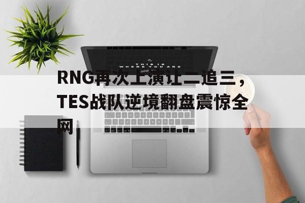 电子竞技app下载-RNG再次上演让二追三，TES战队逆境翻盘震惊全网