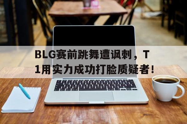 电子竞技app-BLG赛前跳舞遭讽刺，T1用实力成功打脸质疑者！