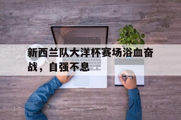 新西兰队大洋杯赛场浴血奋战，自强不息