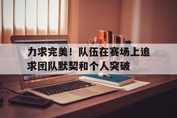 力求完美！队伍在赛场上追求团队默契和个人突破